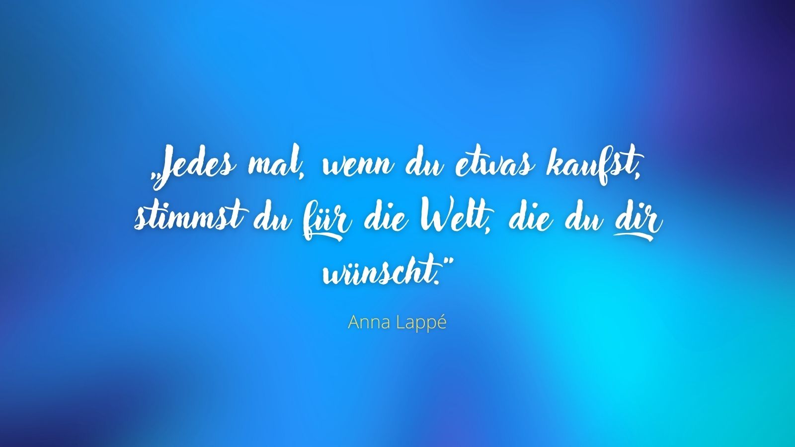 „Jedes mal, wenn du etwas kaufst, stimmst du für die Welt, die du dir wünscht.“ - Anna Lappé