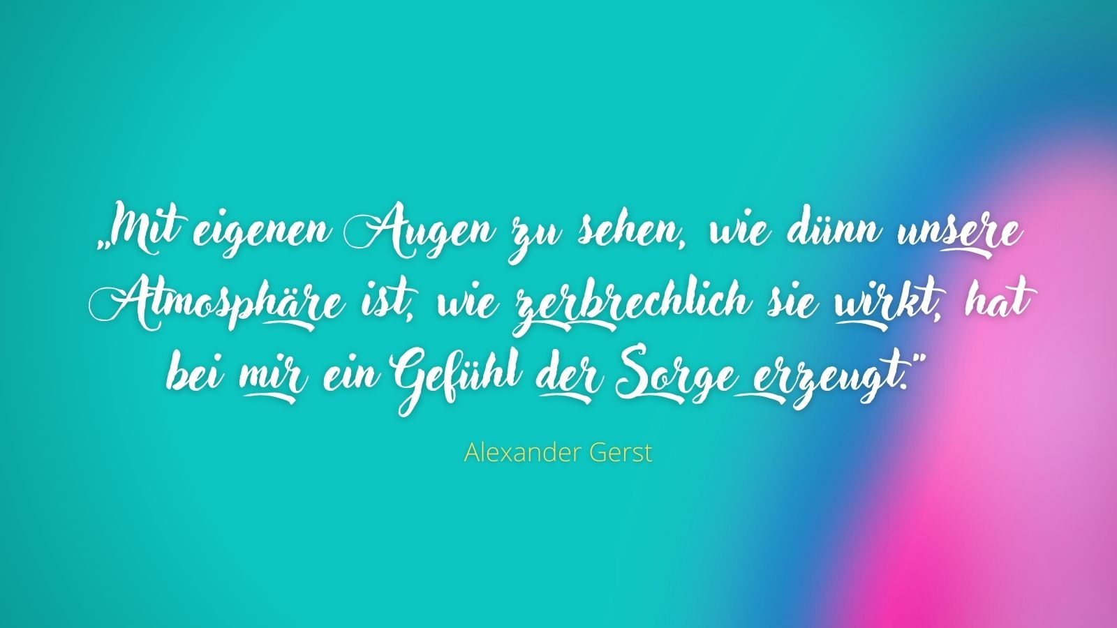 „Mit eigenen Augen zu sehen, wie dünn unsere Atmosphäre ist, wie zerbrechlich sie wirkt, hat bei mir ein Gefühl der Sorge erzeugt.“ - Alexander Gerst