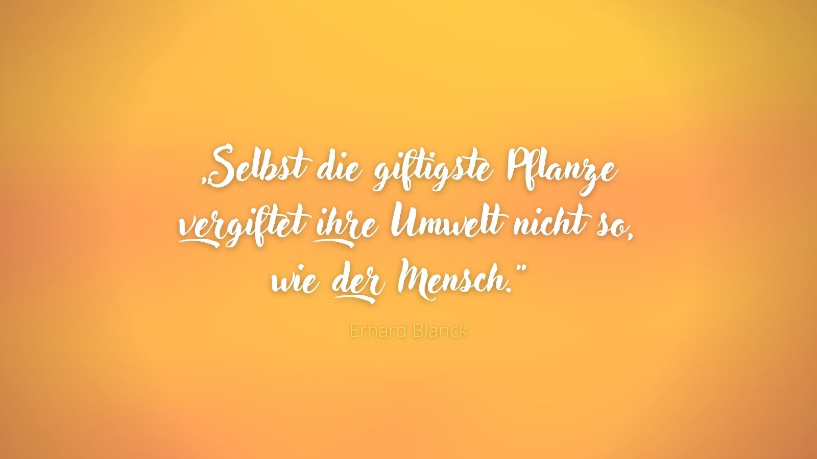„Selbst die giftigste Pflanze vergiftet ihre Umwelt nicht so, wie der Mensch.“ - Erhard Blanck